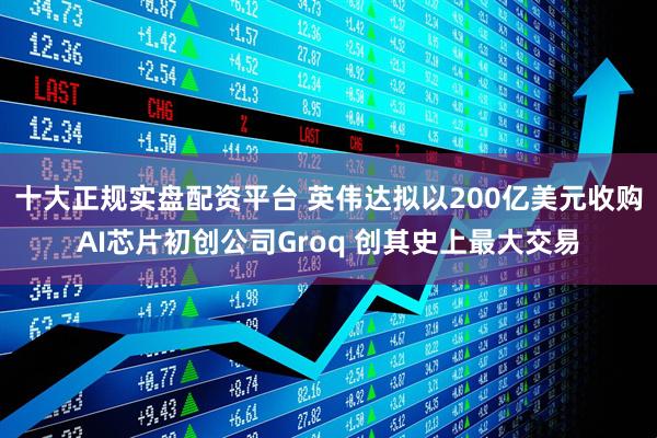十大正规实盘配资平台 英伟达拟以200亿美元收购AI芯片初创公司Groq 创其史上最大交易