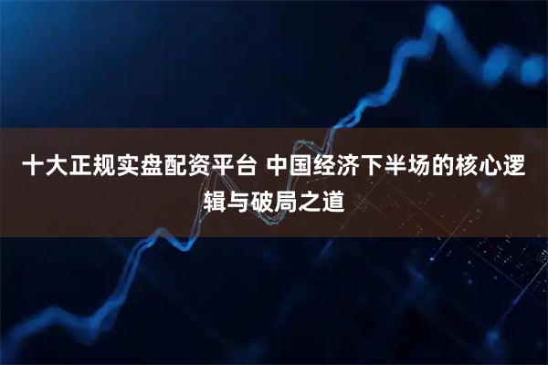 十大正规实盘配资平台 中国经济下半场的核心逻辑与破局之道