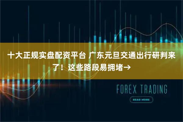 十大正规实盘配资平台 广东元旦交通出行研判来了！这些路段易拥堵→
