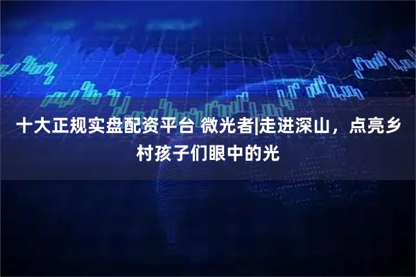 十大正规实盘配资平台 微光者|走进深山，点亮乡村孩子们眼中的光