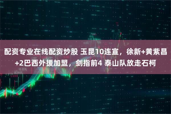 配资专业在线配资炒股 玉昆10连宣，徐新+黄紫昌+2巴西外援加盟，剑指前4 泰山队放走石柯
