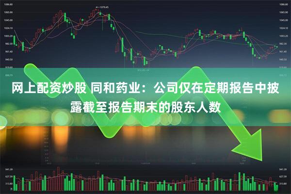 网上配资炒股 同和药业：公司仅在定期报告中披露截至报告期末的股东人数