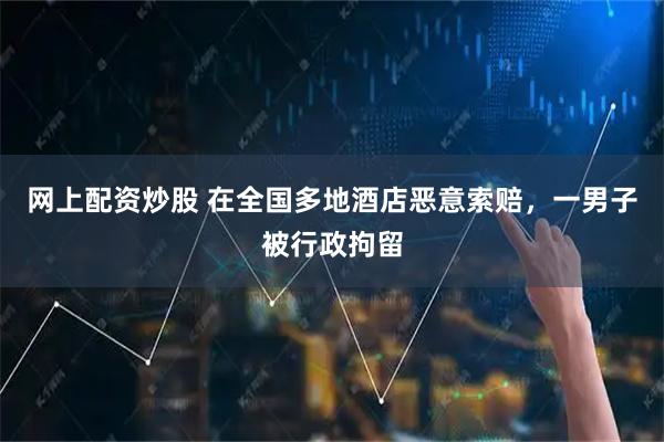 网上配资炒股 在全国多地酒店恶意索赔，一男子被行政拘留