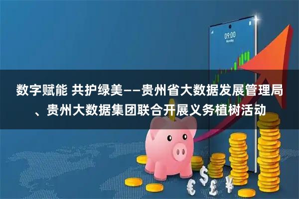数字赋能 共护绿美——贵州省大数据发展管理局、贵州大数据集团联合开展义务植树活动