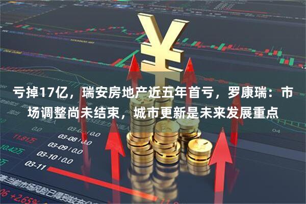 亏掉17亿，瑞安房地产近五年首亏，罗康瑞：市场调整尚未结束，城市更新是未来发展重点