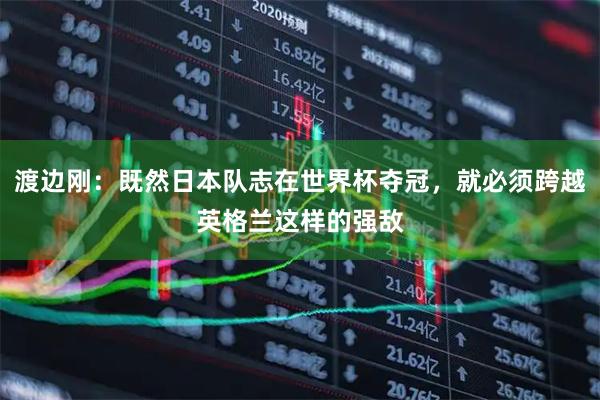 渡边刚：既然日本队志在世界杯夺冠，就必须跨越英格兰这样的强敌