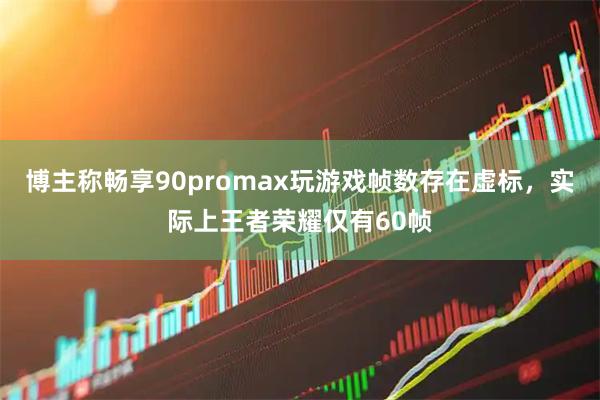 博主称畅享90promax玩游戏帧数存在虚标，实际上王者荣耀仅有60帧