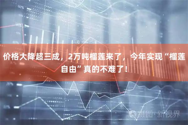 价格大降超三成，2万吨榴莲来了，今年实现“榴莲自由”真的不难了！