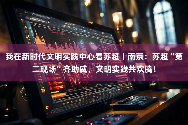 我在新时代文明实践中心看苏超丨南京：苏超“第二现场”齐助威，文明实践共欢腾！